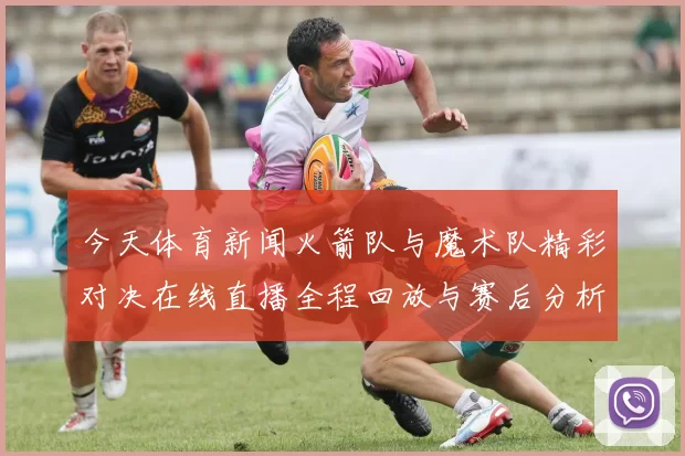 今天体育新闻火箭队与魔术队精彩对决在线直播全程回放与赛后分析