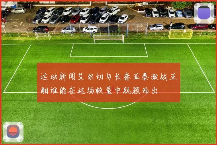 运动新闻艾尔切与长春亚泰激战正酣谁能在这场较量中脱颖而出