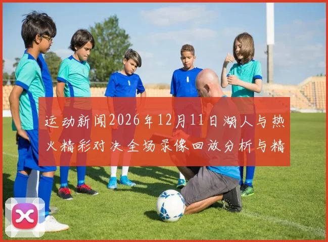 运动新闻2026年12月11日湖人与热火精彩对决全场录像回放分析与精彩瞬间分享