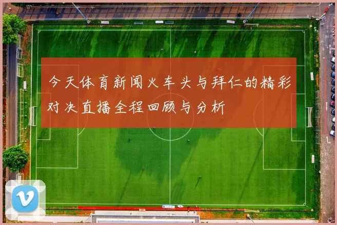 今天体育新闻火车头与拜仁的精彩对决直播全程回顾与分析