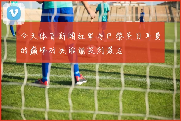 今天体育新闻红军与巴黎圣日耳曼的巅峰对决谁能笑到最后