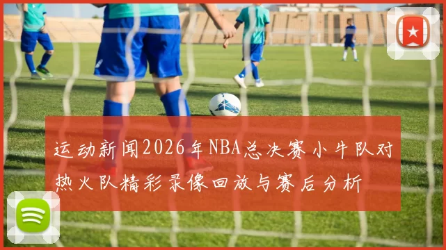 运动新闻2026年NBA总决赛小牛队对热火队精彩录像回放与赛后分析