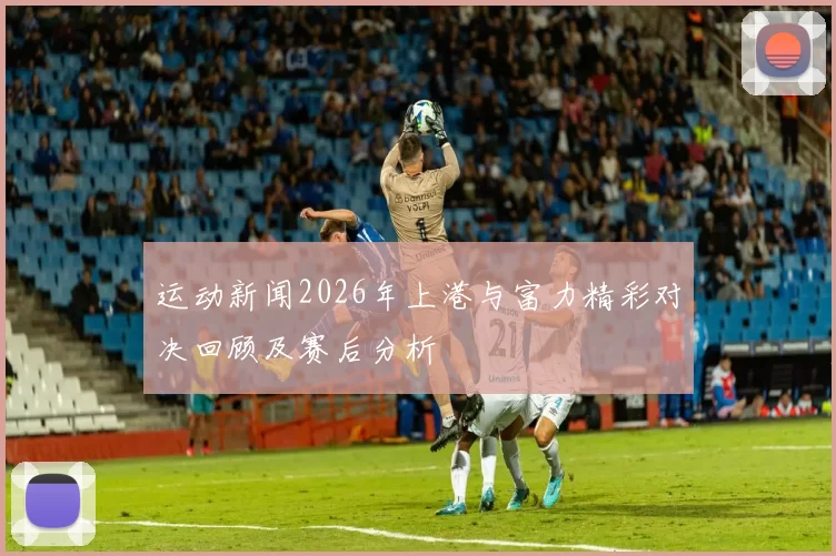 运动新闻2026年上港与富力精彩对决回顾及赛后分析