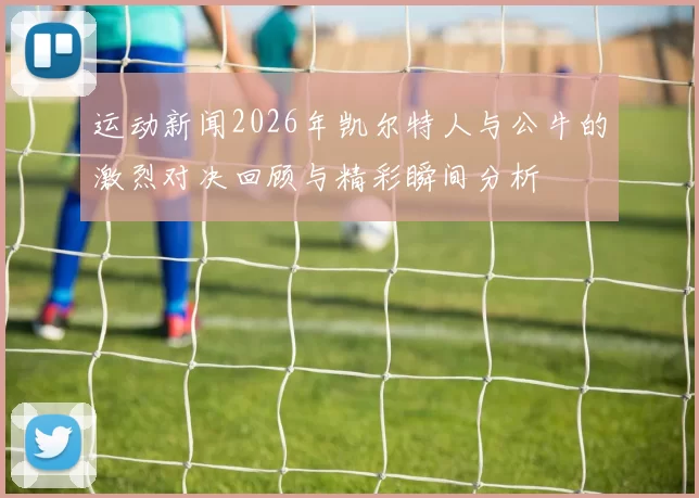 运动新闻2026年凯尔特人与公牛的激烈对决回顾与精彩瞬间分析