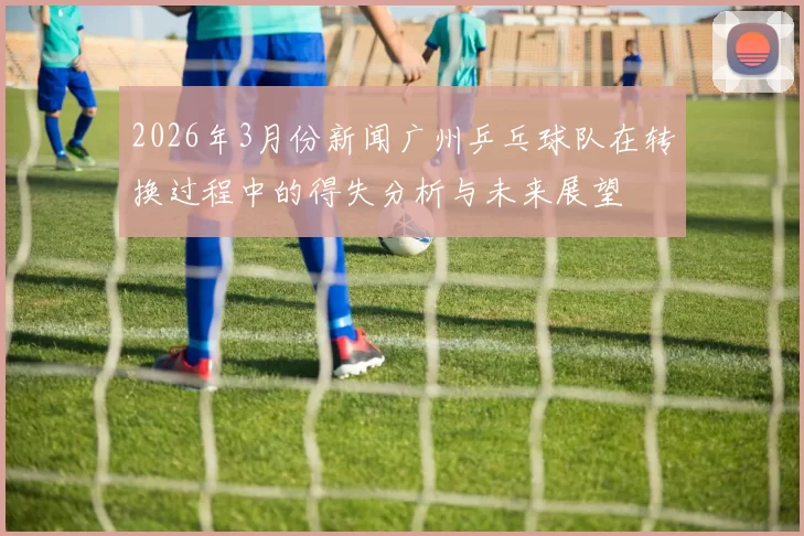2026年3月份新闻广州乒乓球队在转换过程中的得失分析与未来展望